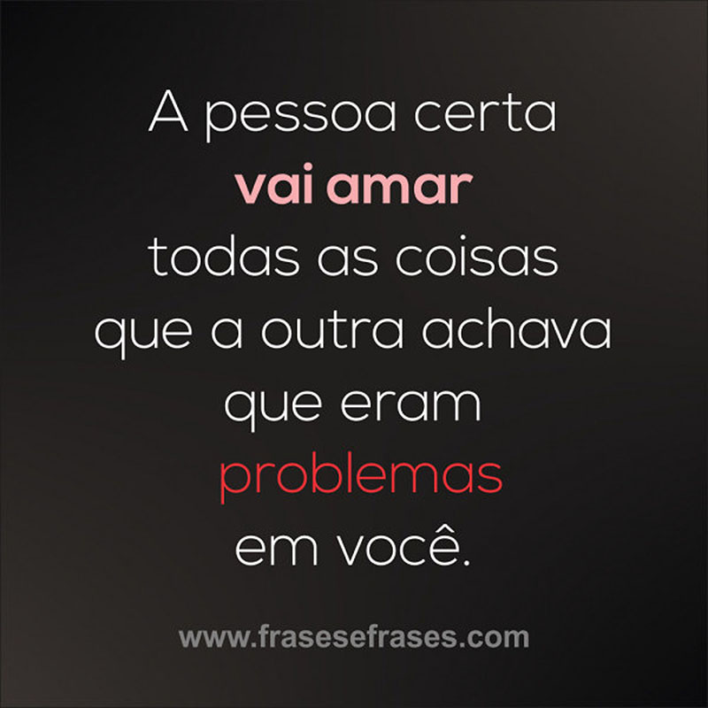 A pessoa certa vai amar todas as coisas que a outra achava que eram problemas em você.  