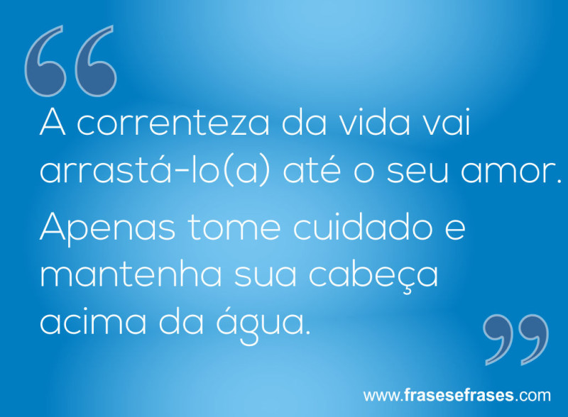 A correnteza da vida vai arrastá-lo até o seu amor. Apenas tome cuidado e mantenha sua cabeça acima da água.