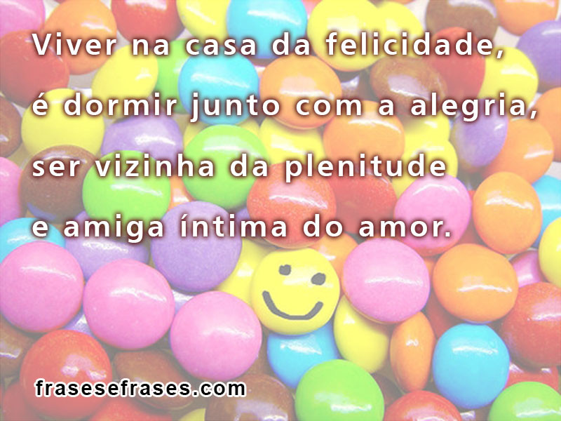 Viver na casa da felicidade, dormir junto com a alegria, ser vizinho da plenitude e amiga íntima do amor.