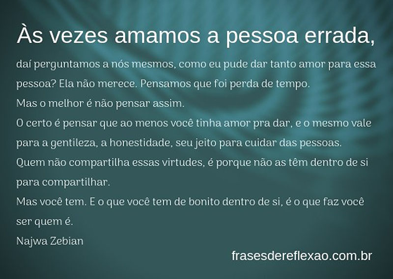 Às vezes amamos a pessoa errada,  daí perguntamos a nós mesmos, como eu pude dar tanto amor para essa pessoa? Ela não merece, pensamos que foi perda de tempo.  Mas o melhor é não pensar assim.   O certo é pensar que ao menos você tinha amor pra dar, e o mesmo vale para a gentileza, a honestidade, seu jeito para cuidar das pessoas.  Quem não compartilha essas virtudes, é porque não as têm dentro de si para compartilhar.  Mas você tem. E o que você tem de bonito dentro de si, é o que faz você ser quem é.  Najwa Zebian