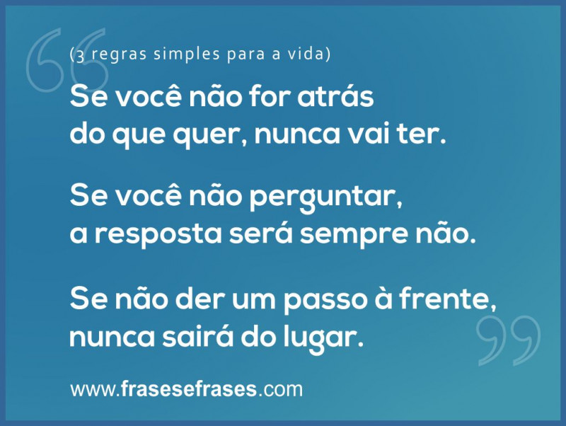 Três regras simples para a Vida:  1 - Se você não for atrás do que quer, nunca vai ter. 2 - Se você não perguntar, a resposta será sempre não. 3 - Se não der um passo à frente, nunca sairá do lugar.