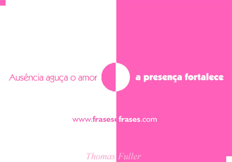 A ausência aguça o amor, a presença o fortalece.
