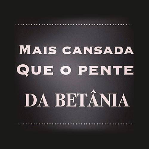 Tô mais cansada que o pente da Maria Betânia.