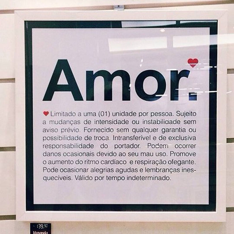 Amor Limitado a uma unidade por pessoa. Sujeito a mudanças de intensidade ou instabilidade sem aviso prévio. Fornecido sem qualquer garantia ou possibilidade de troca. Intransferível e de exclusiva responsabilidade do portador. Podem ocorrer danos ocasionais devido ao seu mau uso. Promove o aumento do ritmo cardíaco e respiração ofegante. Pode ocasionar alegrias agudas e lembranças inesquecíveis. Válido por tempo indeterminado.