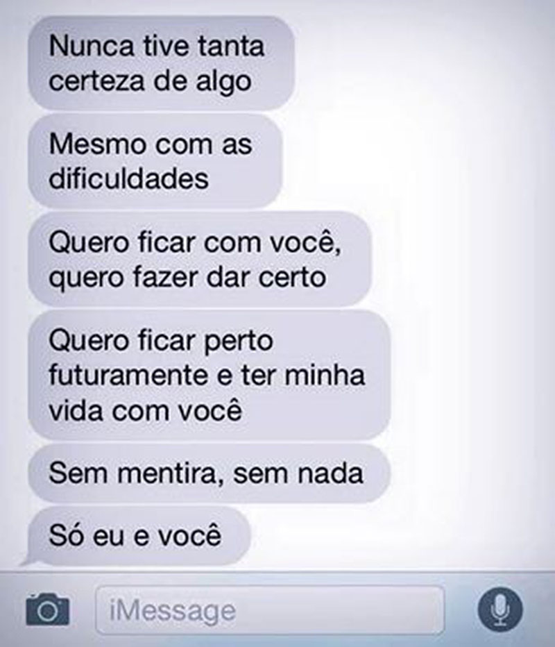 Nunca tive tanta certeza de algo. Mesmo com as dificuldades, quero ficar com você, quero fazer dar certo. Quero ficar perto futuramente e ter minha vida com você. Sem mentira, sem nada. Só eu e você.