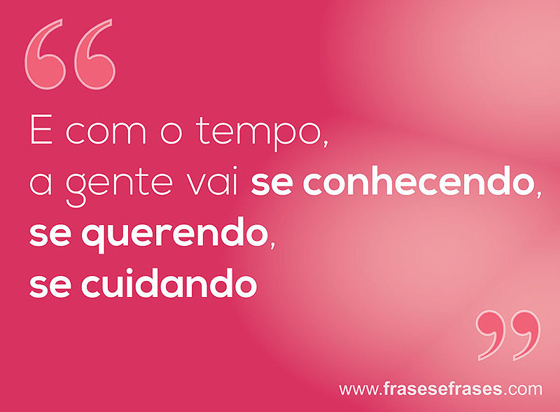 E com o tempo, a gente vai se conhecendo, se querendo, se cuidando.