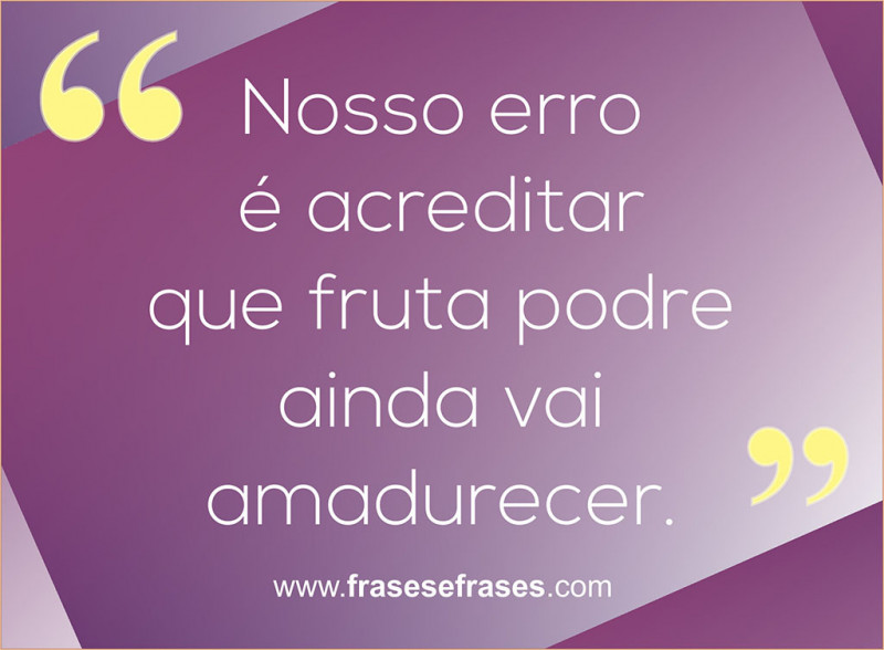 Nosso erro é acreditar que fruta podre ainda vai amadurecer.
