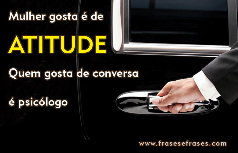 Mulher gosta é de atitude, quem gosta de conversa é psicólogo.