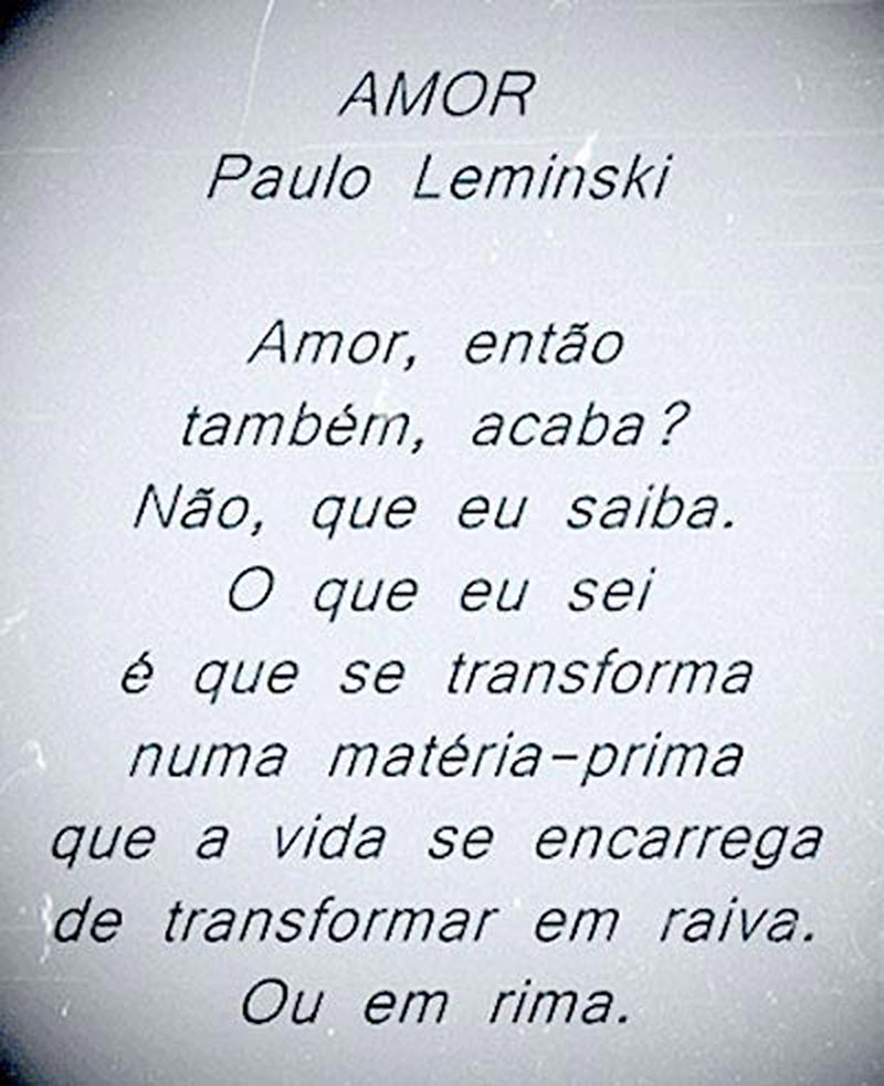 Amor - Paulo Leminski  Amor, então também, acaba? Não, que eu saiba. O que eu sei  é que se transforma  numa matéria-prima  que a vida se encarrega de transformar em raiva. Ou em rima.