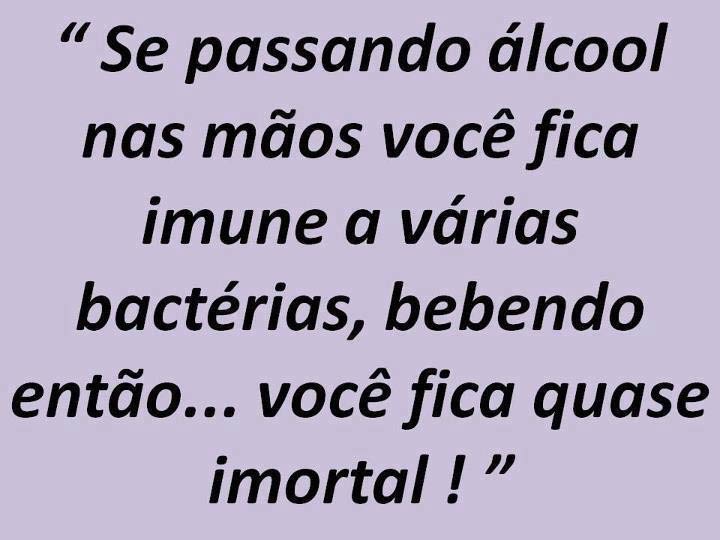 Se passando álcool nas mãos você fica imune a várias bactérias, bebendo então... você fica quase imortal.