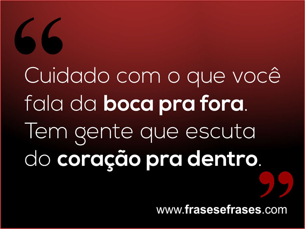 Cuidado com o que você fala da boca pra fora.  Tem gente que escuta do coração pra dentro.