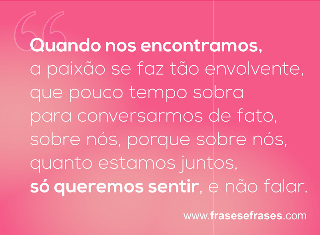 Quando nos encontramos, a paixão se faz tão envolvente, que pouco tempo sobra para conversarmos de fato, sobre nós, porque sobre nós, quanto estamos juntos, só queremos sentir, e não falar.