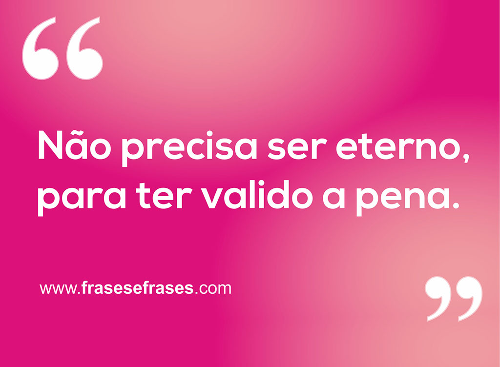 Não precisa ser eterno, para ter valido a pena.