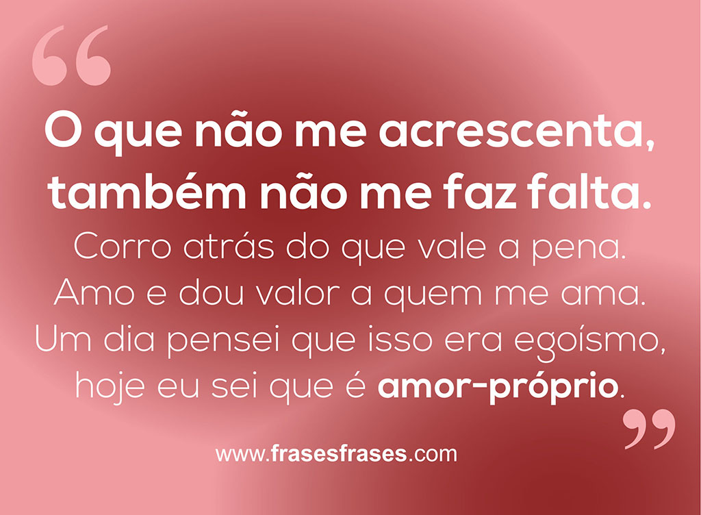 O que não me acrescenta, também não me faz falta.  Corro atrás do que vale a pena.  Amo e dou valor a quem me ama.  Um dia pensei que isso era egoísmo, hoje eu sei que é amor-próprio.
