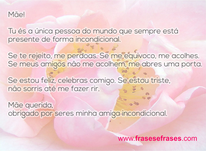 Mãe! Tu és a única pessoa do mundo que sempre está presente de forma incondicional.  Se te rejeito, me perdoas. Se me equivoco, me acolhes. Se meus amigos não me acolhem, me abres uma porta.  Se estou feliz, celebras comigo. Se estou triste, não sorris até me fazer rir.  Mãe querida, obrigado por seres minha amiga incondicional!