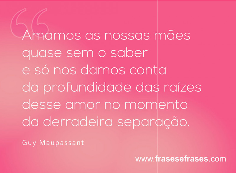 Amamos as nossas mães quase sem o saber, e só nos damos conta da profundidade das raízes desse amor no momento da derradeira separação.