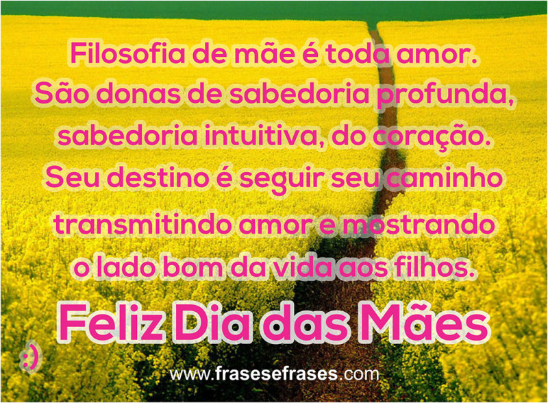 Filosofia de mãe é toda amor.  São donas de sabedoria profunda, sabedoria intuitiva, do coração.  Seu destino é seguir seu caminho transmitindo amor e mostrando o lado bom da vida aos filhos.  Feliz Dia das Mães!