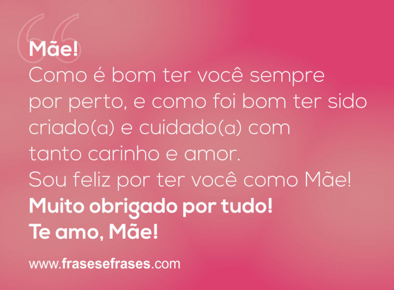 Mãe!  Como é bom ter você sempre por perto, e como foi bom ter sido criado(a) e cuidado(a) com tanto carinho e amor.  Sou feliz por ter você como mãe.  Muito obrigado por tudo!  Te amo, Mãe!
