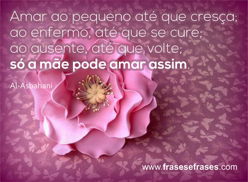 Amar ao pequeno até que cresça; ao enfermo, até que se cure; ao ausente, até que se volte; só a mãe pode amar assim.