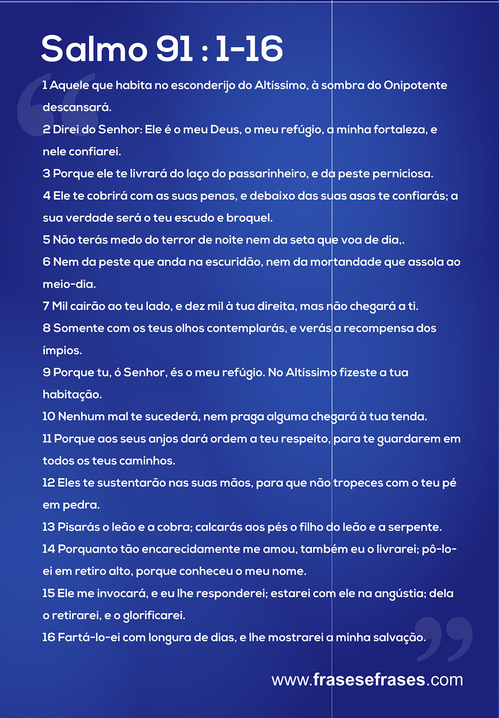 Salmo 91  Aquele que habita no esconderijo do Altíssimo, à sombra do Onipotente descansará.  Direi do Senhor: Ele é o meu Deus, o meu refúgio, a minha fortaleza, e nele confiarei.  Porque ele te livrará do laço do passarinheiro, e da peste perniciosa.  Ele te cobrirá com as suas penas, e debaixo das suas asas te confiarás; a sua verdade será o teu escudo e broquel.  Não terás medo do terror de noite nem da seta que voa de dia,  Nem da peste que anda na escuridão, nem da mortandade que assola ao meio-dia.  Mil cairão ao teu lado, e dez mil à tua direita, mas não chegará a ti.  Somente com os teus olhos contemplarás, e verás a recompensa dos ímpios.  Porque tu, ó Senhor, és o meu refúgio. No Altíssimo fizeste a tua habitação.  Nenhum mal te sucederá, nem praga alguma chegará à tua tenda.  Porque aos seus anjos dará ordem a teu respeito, para te guardarem em todos os teus caminhos.  Eles te sustentarão nas suas mãos, para que não tropeces com o teu pé em pedra.  Pisarás o leão e a cobra; calcarás aos pés o filho do leão e a serpente.  Porquanto tão encarecidamente me amou, também eu o livrarei; pô-lo-ei em retiro alto, porque conheceu o meu nome.  Ele me invocará, e eu lhe responderei; estarei com ele na angústia; dela o retirarei, e o glorificarei.  Fartá-lo-ei com longura de dias, e lhe mostrarei a minha salvação. 