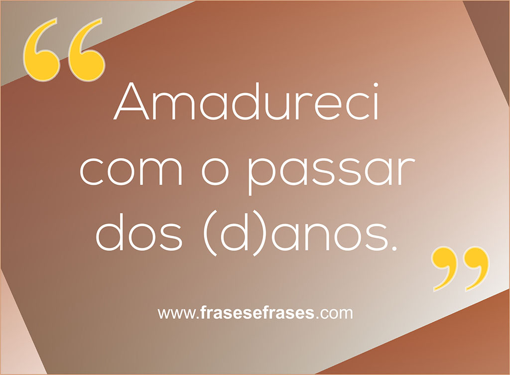 Amadureci com o passar dos (d)anos.