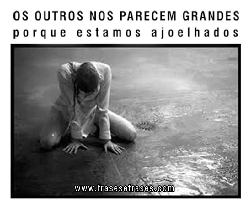 Os outros nos parecem GRANDES PORQUE ESTAMOS ajoelhados