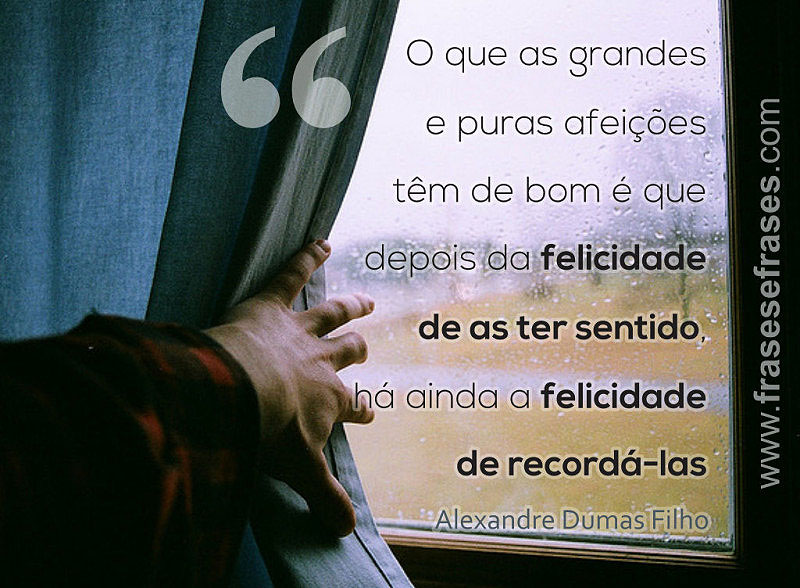 O que as grandes e puras afeições tem de bom é que depois da felicidade de as ter sentido, há ainda a felicidade de recordá-las.