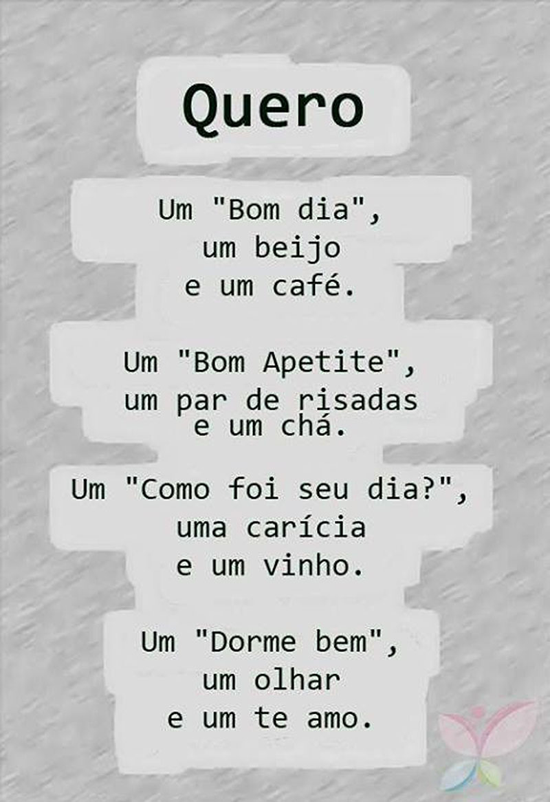 Quero  Um Bom Dia, um beijo e um café.  Um Bom Apetite, um par de risadas e um chá.  Um Como foi seu dia?, uma carícia e um vinho.  Um Dorme Bem, um olhar e um Te amo.