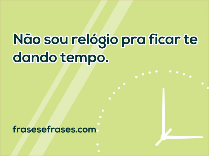 Não sou relógio pra ficar te dando tempo.