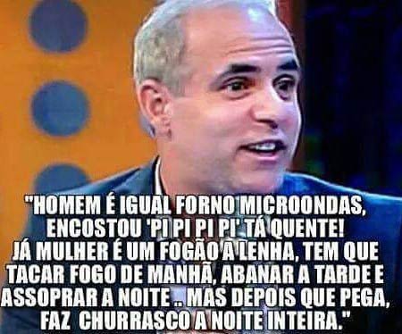 Homem é igual forno microondas, encostou pi pi pi pi tá quente! Já mulher é igual fogão a lenha, tem que tacar fogo de manhã, abanar a tarde e assoprar a noite. Mas depois que pega, faz churrasco a noite inteira.