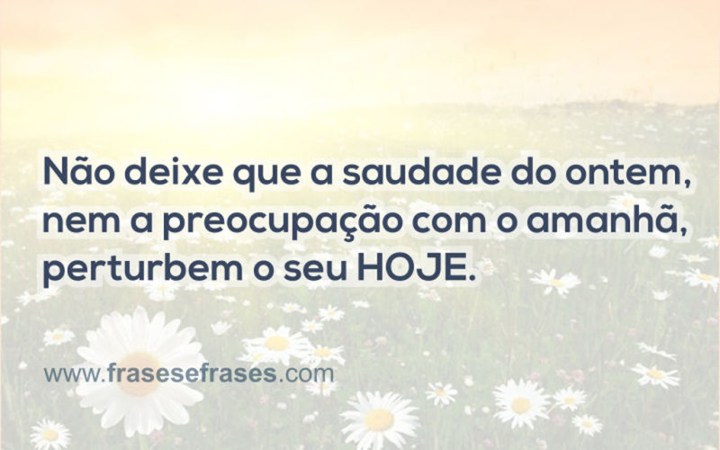 Não deixe que a saudade do ontem, nem a preocupação com o amanhã, perturbem o seu HOJE.