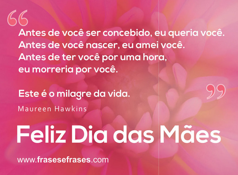 Antes de você ser concebido, eu queria você. Antes de você nascer, eu amei você. Antes de ter você por uma hora, eu morreria por você.  Este é o milagre da vida.  Feliz Dia das Mães!