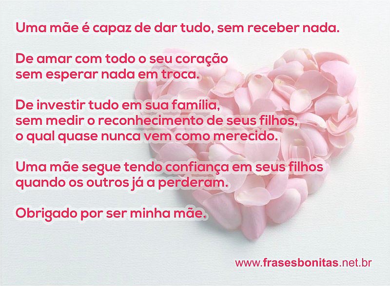 Uma mãe é capaz de dar tudo, sem receber nada.  De amar com todo o seu coração  sem esperar nada em troca.  De investir tudo em sua família,  sem medir o reconhecimento de seus filhos,  o qual quase nunca vem como merecido.  Uma mãe segue tendo confiança em seus filhos  quando os outros já a perderam.  Obrigado por ser minha mãe.