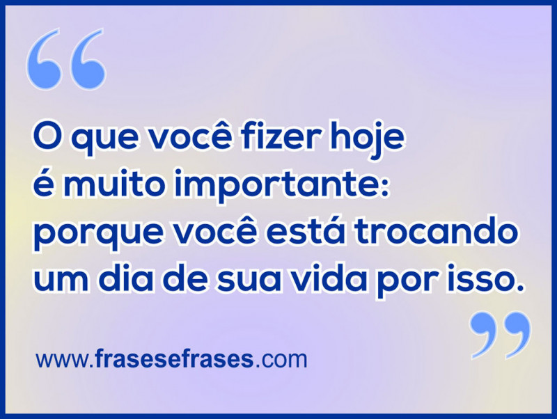 O que você fizer hoje é muito importante: porque você está trocando um dia de sua vida por isso.