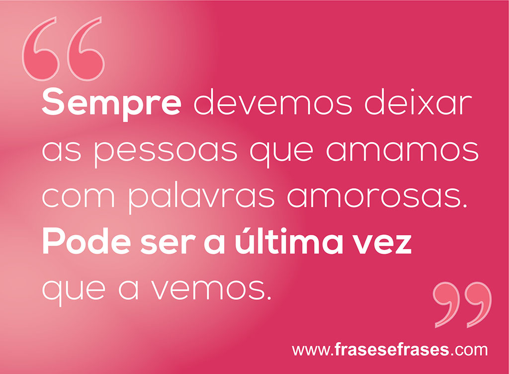 Sempre devemos deixar as pessoas que amamos com palavras amorosas. Pode ser a última vez que a vemos.