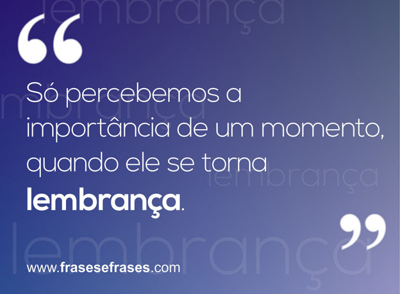 Só percebemos a importância de um momento quando ele se torna uma lembrança.
