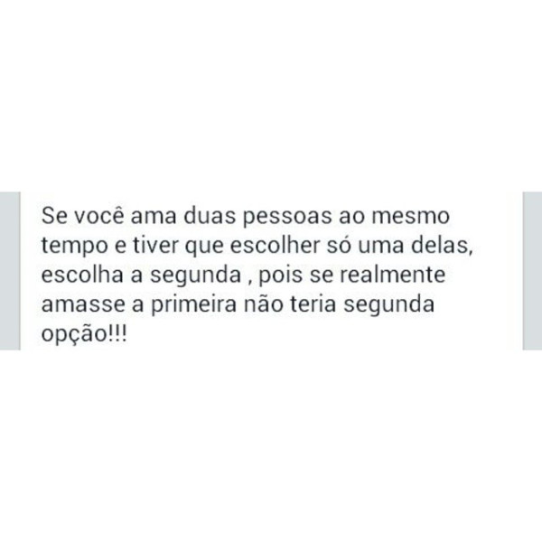 Se você ama duas pessoas ao mesmo tempo e tiver que escolher só uma delas, escolha a segunda, pois se realmente amasse a primeira não teria uma segunda opção.