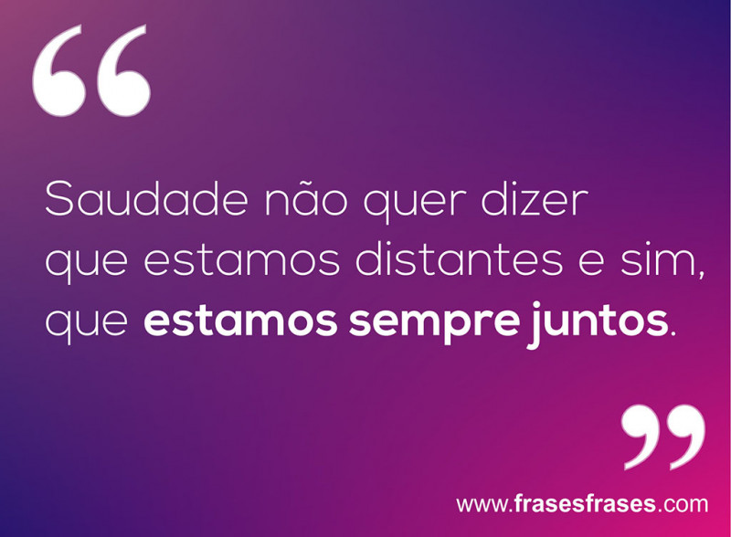 Saudade não quer dizer que estamos distantes, e sim, que estamos sempre juntos.