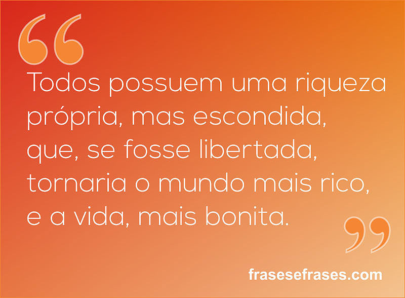 Todos possuem uma riqueza própria, mas escondida, que, se fosse libertada, tornaria o mundo mais rico, e a vida, mais bonita.